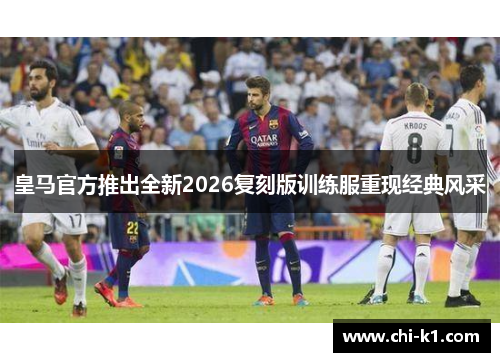 皇马官方推出全新2026复刻版训练服重现经典风采