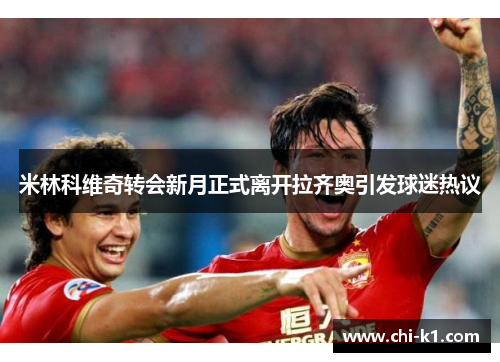 米林科维奇转会新月正式离开拉齐奥引发球迷热议